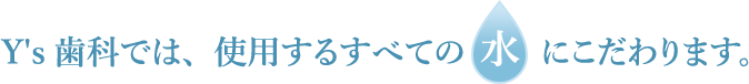 練馬区桜台の歯医者、Y's歯科では、使用するすべての水にこだわります。